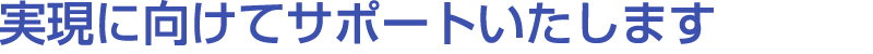 実現に向けてサポートいたします